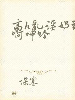 高h乱淫奶头嗯啊呻吟