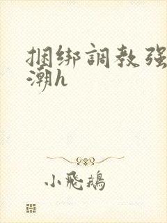 捆绑调教强制高潮h