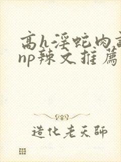 高h淫蛇肉调教np辣文推荐