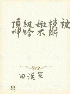 顶级嫩模被啪到呻吟不断