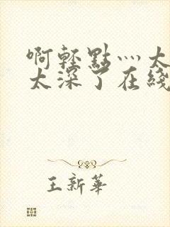 啊轻点灬太粗嗯太深了在线观看