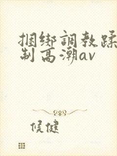 捆绑调教蹂躏强制高潮av