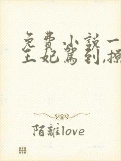 免费小说一娇娇王妃驾到,撩的王爷脸红心跳