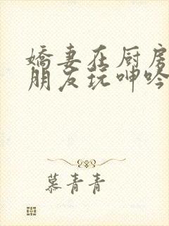 娇妻在厨房里被朋友玩呻吟