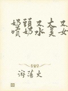 奶头又大又又白喷奶水美女