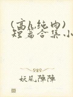 (高h,纯肉)短篇合集小说