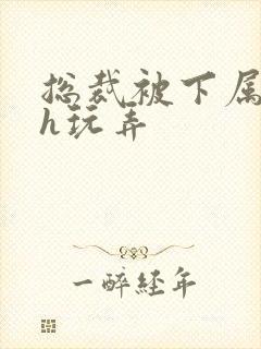 总裁被下属调教h玩弄