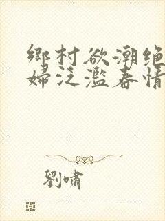 乡村欲潮绝色村妇泛滥春情