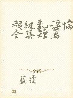 超级乱淫伦小说全集短篇