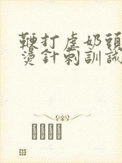 鞭打虐奶头烟头烫针刺训诫调教小说