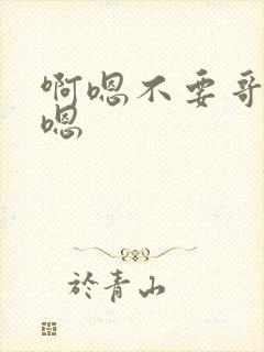 啊嗯不要哥哥啊嗯