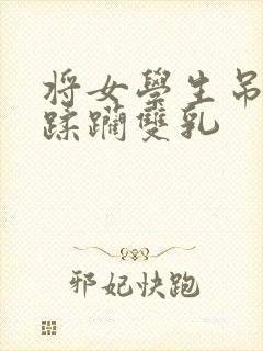 将女学生吊起来蹂躏双乳