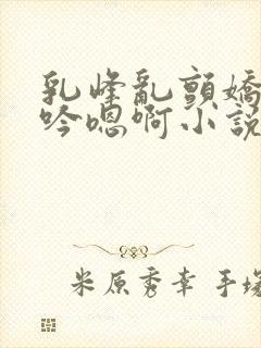 乳峰乱颤娇喘呻吟嗯啊小说封面