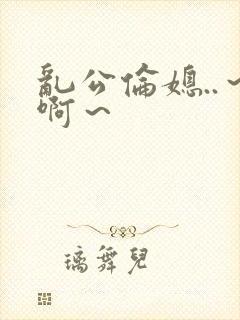 乱公伦媳..～啊～