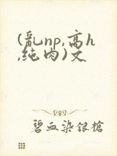 (乱np,高h,纯肉)文