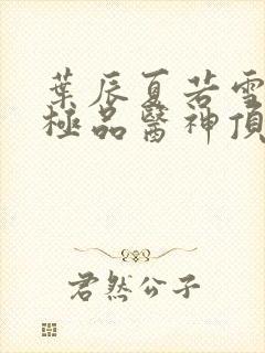 叶辰夏若雪都市极品医神顶点小说