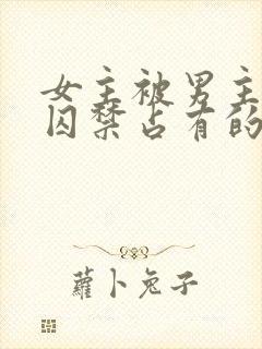 女主被男主疯狂囚禁占有的总裁小说