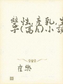 双性,产乳,生子(高h)小说