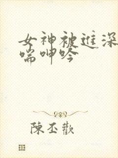 女神被进深处娇喘呻吟