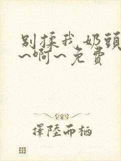 别揉我奶头～嗯~啊~免费