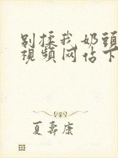 别揉我奶头嗯啊视频网站下载