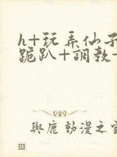 h+玩弄仙子+跪趴+调教+嗯啊