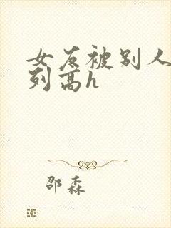 女友被别人玩系列高h