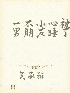 一不小心被室友男朋友睡了