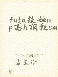 futa扶她np高h调教sm