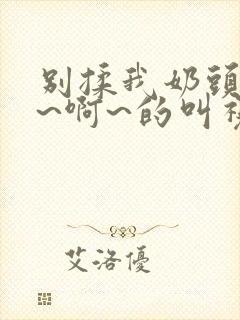 别揉我奶头~嗯~啊~的叫视频