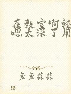 在教室啊轻点灬嗯太深了用力