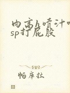 肉高h喷汁呻吟sp打屁股