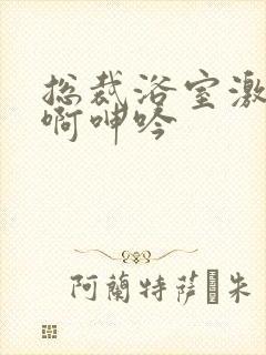 总裁浴室激情嗯啊呻吟