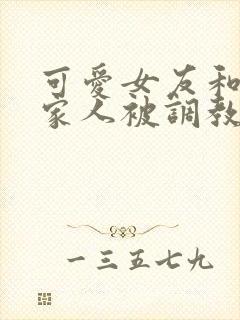 可爱女友和她的家人被调教小说