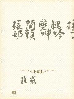 张开双腿 揉捏奶头 呻吟 高潮