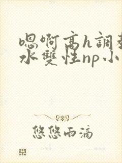 嗯啊高h调教喷水双性np小说