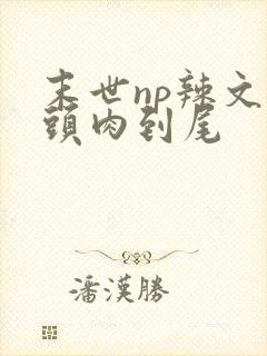末世np辣文从头肉到尾