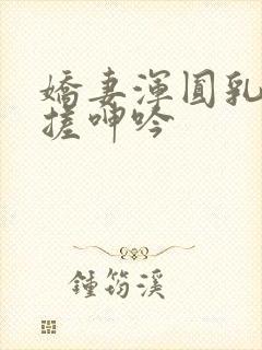 娇妻浑圆乳峰揉搓呻吟