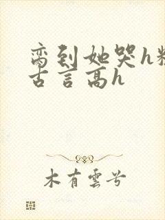 脔到她哭h粗话古言高h