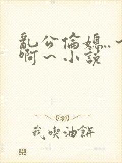 乱公伦媳..～啊～小说