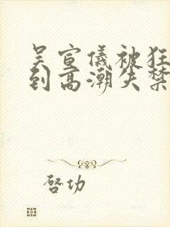 吴宣仪被狂c躁到高潮失禁小说