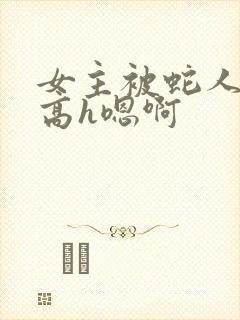 女主被蛇人双根高h嗯啊