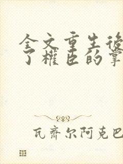 全文重生后我成了权臣的掌中娇