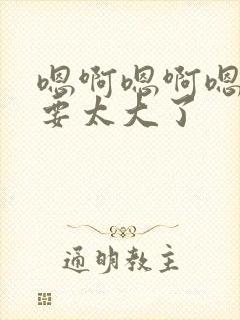 嗯啊嗯啊嗯啊不要太大了