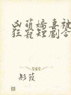 凶萌娇妻被大叔狂宠短剧合集