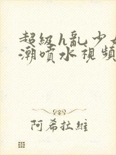 超级h乱少妇高潮喷水视频