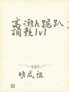 高潮h跪趴主人调教1v1