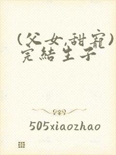 (父女,甜宠)完结生子