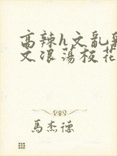 高辣h文乱乳h文浪荡校花封面