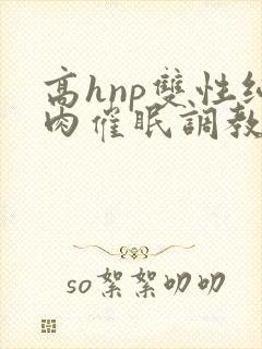 高hnp双性纯肉催眠调教